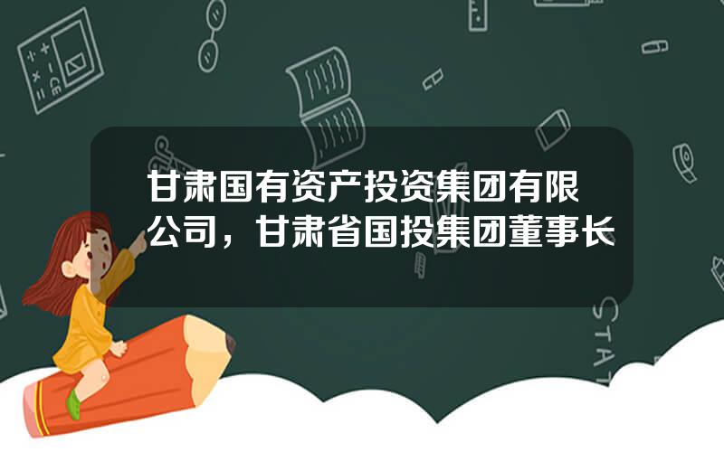 甘肃国有资产投资集团有限公司，甘肃省国投集团董事长
