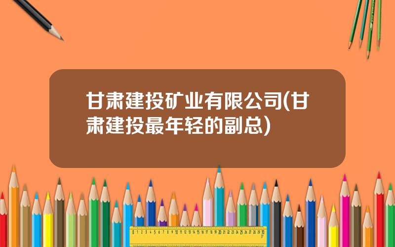 甘肃建投矿业有限公司(甘肃建投最年轻的副总)