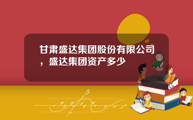 甘肃盛达集团股份有限公司，盛达集团资产多少