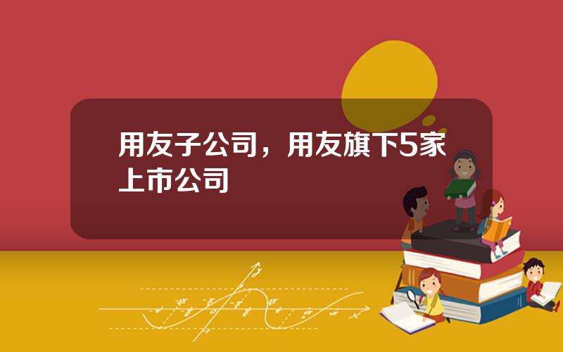 用友子公司，用友旗下5家上市公司