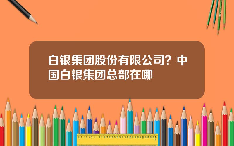 白银集团股份有限公司？中国白银集团总部在哪