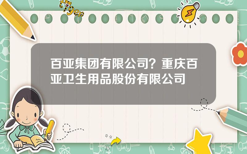 百亚集团有限公司？重庆百亚卫生用品股份有限公司