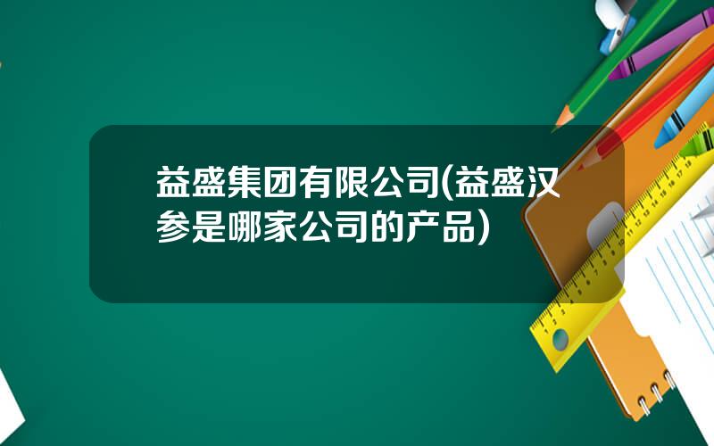 益盛集团有限公司(益盛汉参是哪家公司的产品)