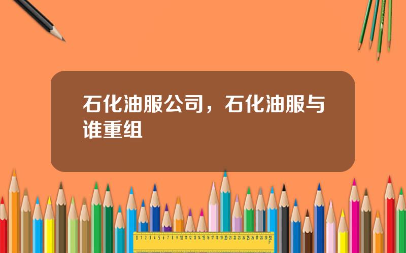 石化油服公司，石化油服与谁重组