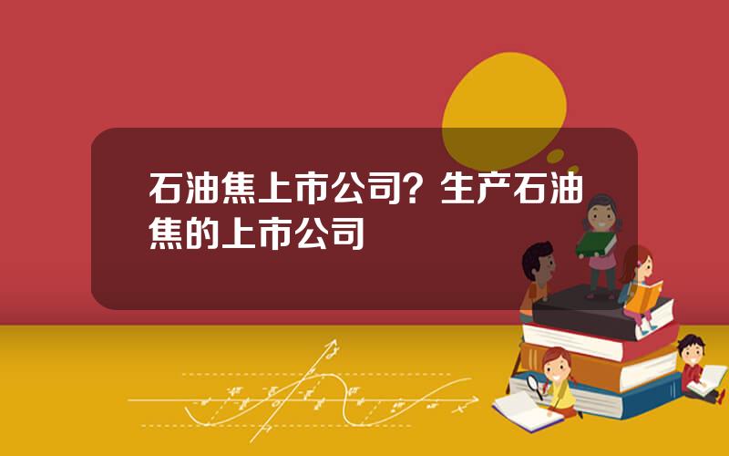 石油焦上市公司？生产石油焦的上市公司
