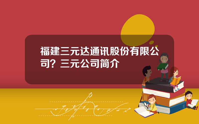 福建三元达通讯股份有限公司？三元公司简介