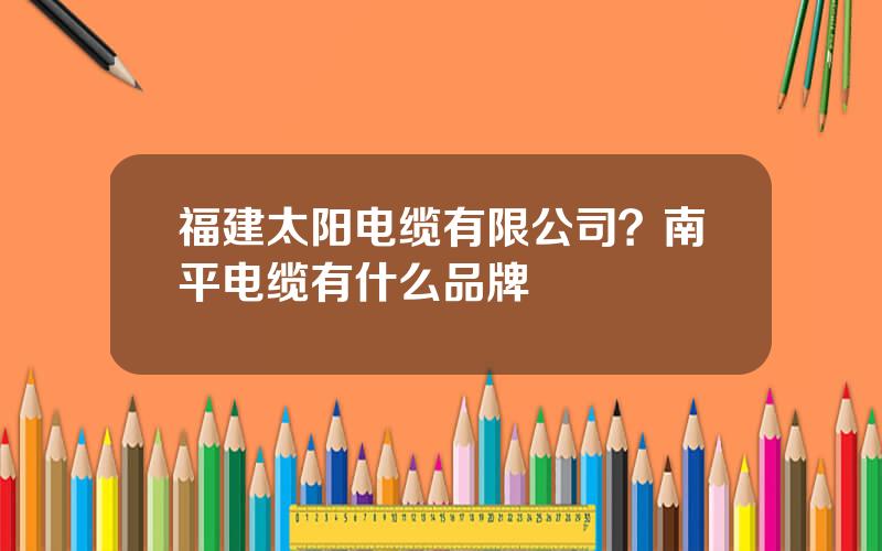 福建太阳电缆有限公司？南平电缆有什么品牌