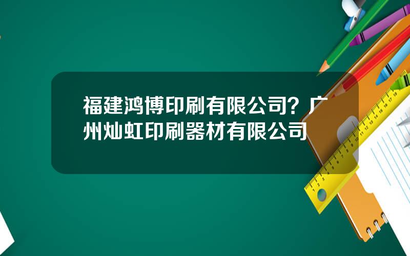 福建鸿博印刷有限公司？广州灿虹印刷器材有限公司