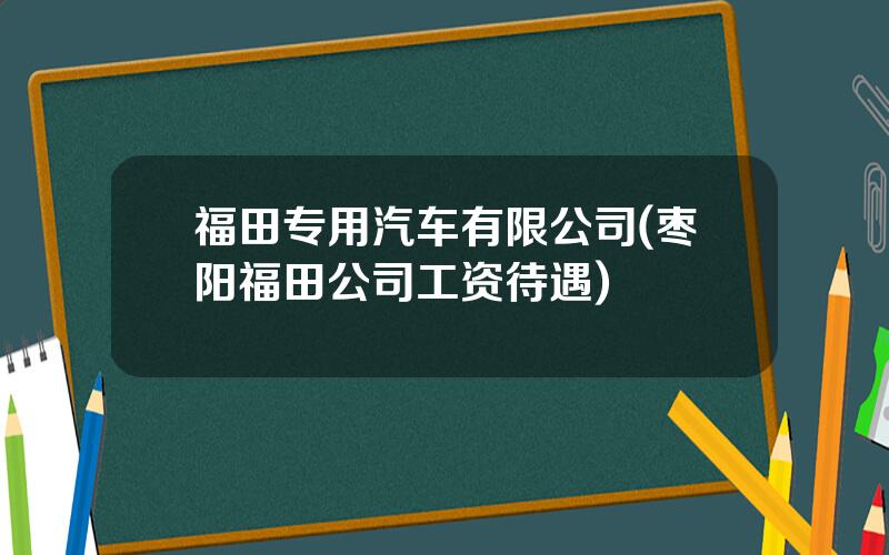 福田专用汽车有限公司(枣阳福田公司工资待遇)