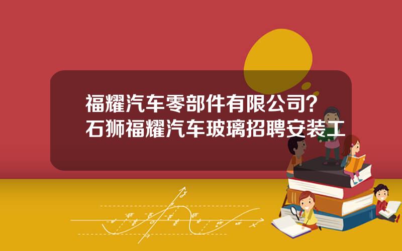 福耀汽车零部件有限公司？石狮福耀汽车玻璃招聘安装工