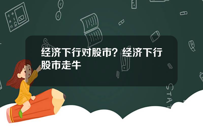 经济下行对股市？经济下行股市走牛