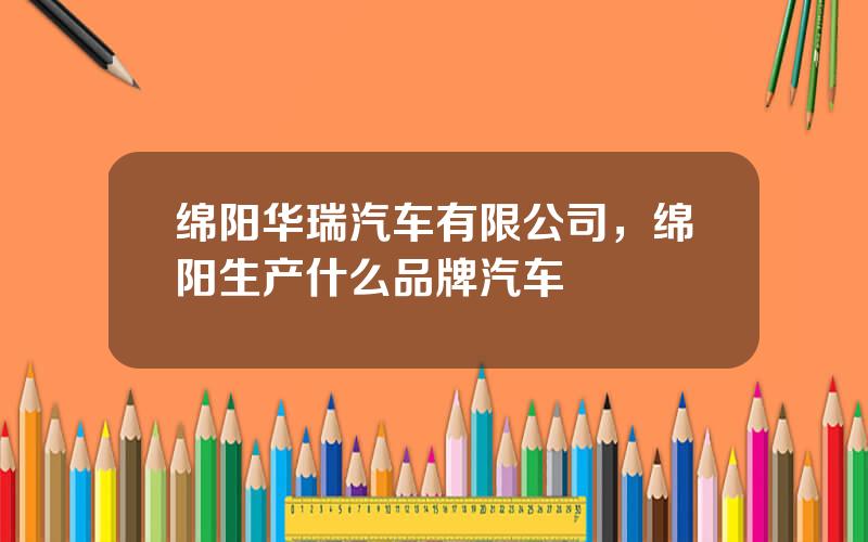 绵阳华瑞汽车有限公司，绵阳生产什么品牌汽车