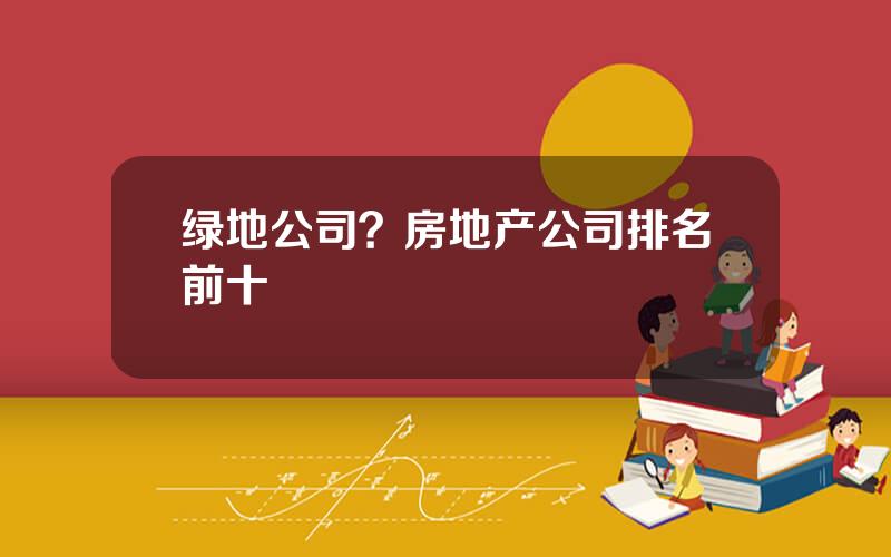 绿地公司？房地产公司排名前十