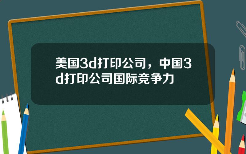 美国3d打印公司，中国3d打印公司国际竞争力