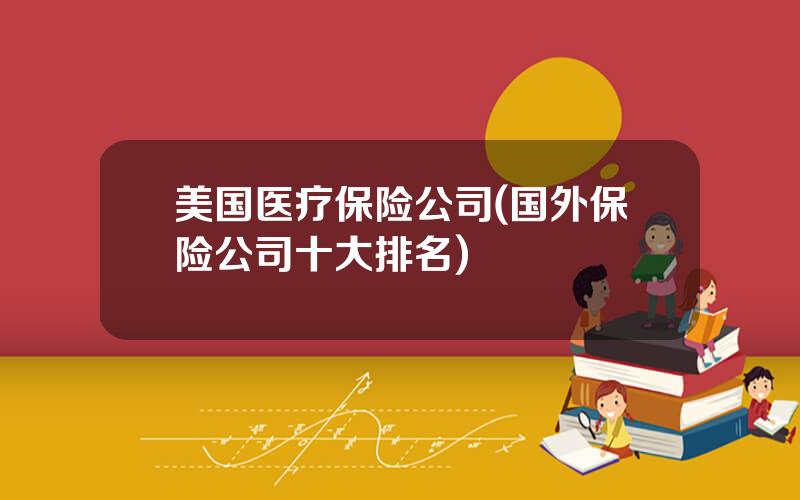 美国医疗保险公司(国外保险公司十大排名)