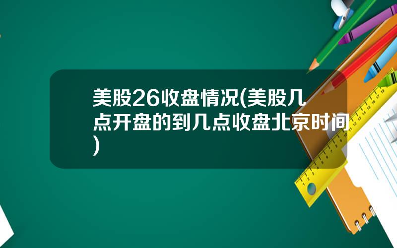美股26收盘情况(美股几点开盘的到几点收盘北京时间)