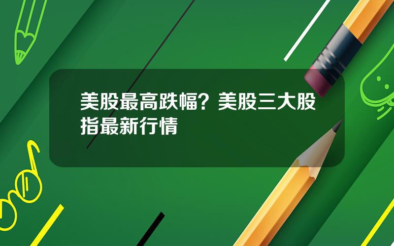 美股最高跌幅？美股三大股指最新行情