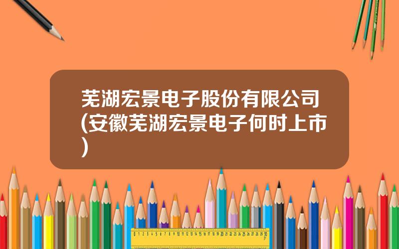 芜湖宏景电子股份有限公司(安徽芜湖宏景电子何时上市)