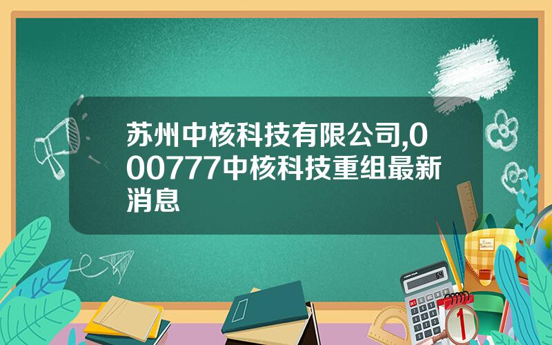 苏州中核科技有限公司,000777中核科技重组最新消息