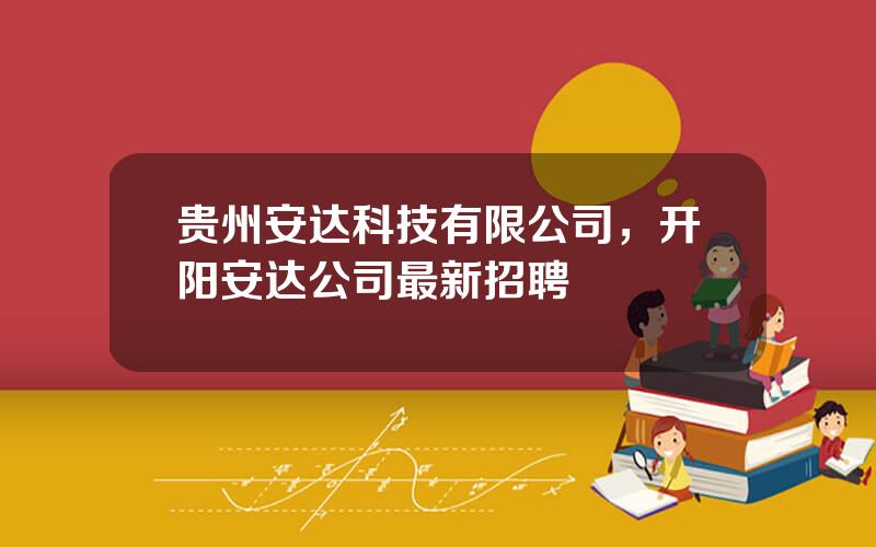 贵州安达科技有限公司，开阳安达公司最新招聘