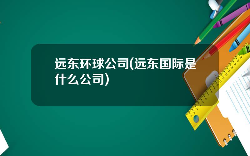 远东环球公司(远东国际是什么公司)