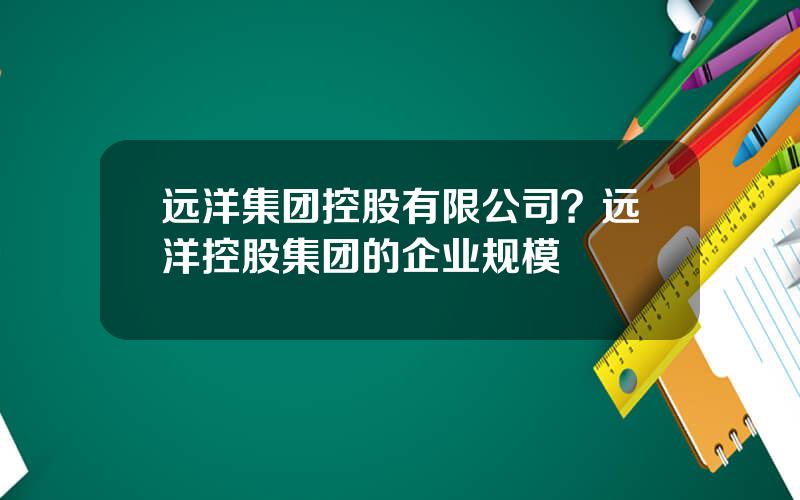 远洋集团控股有限公司？远洋控股集团的企业规模