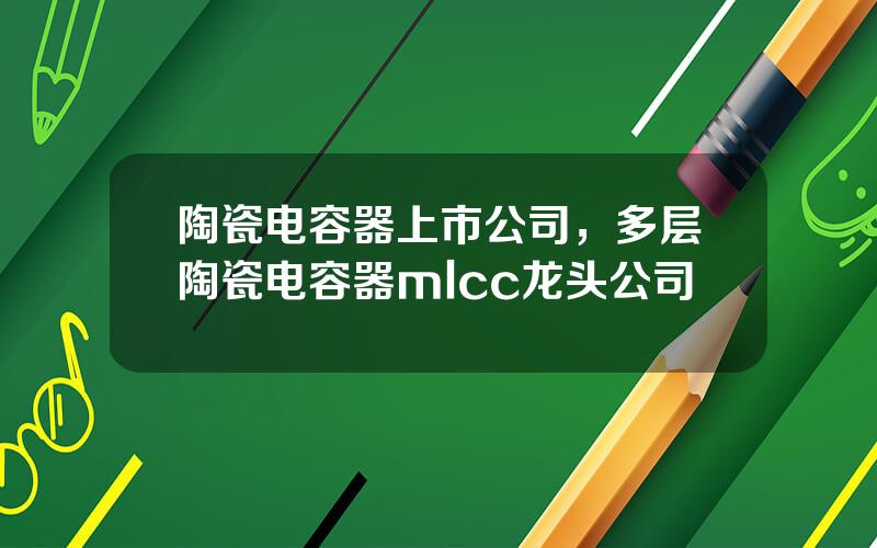 陶瓷电容器上市公司，多层陶瓷电容器mlcc龙头公司